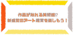 作品が触れる美術館!? 新感覚のアート鑑賞を楽しもう！