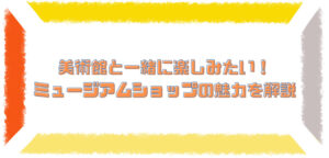 美術館と一緒に楽しみたい！ ミュージアムショップの魅力を解説